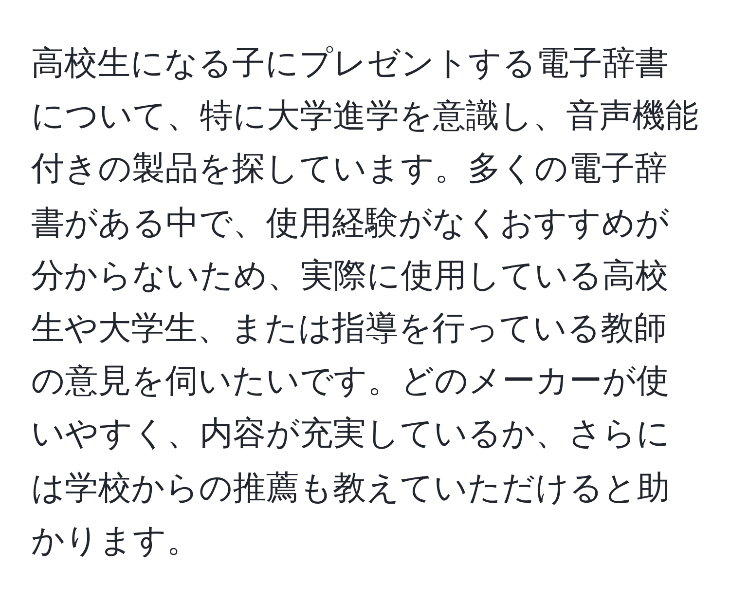 高校生になる子にプレゼントする電子辞書について、特に大学進学を意識し、音声機能付きの製品を探しています。多くの電子辞書がある中で、使用経験がなくおすすめが分からないため、実際に使用している高校生や大学生、または指導を行っている教師の意見を伺いたいです。どのメーカーが使いやすく、内容が充実しているか、さらには学校からの推薦も教えていただけると助かります。