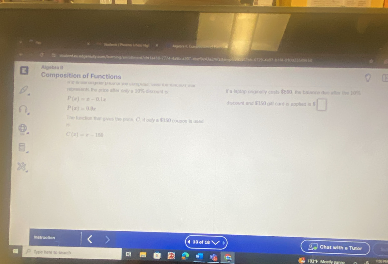 Jents | Phoenis Unian Higi Algebra (I, Com)
t.ex.edgenuity.com/learing/enrollment/cfd1a418-7774 4a9b-a207-ebdf9c43a2f4/attempt/990062bb-6729-4a97 b1M-010d23549654
Algebra II
Composition of Functions
e a es re angres prce or s compues ( a te rançeou ier
represents the price after only a 10% discount is If a laplop originally costs $800, the balance due after the 10%
P(x)=x-0.1x
discount and $150 gift card is applied is $
P(x)=0.9x
The function that gives the price; C, if only a $150 coupon is used
is
C(x)=x-150
Instruction ◀ 13 of 18 Chat with a Tutor
Type here to search
103"F Mostly sunny