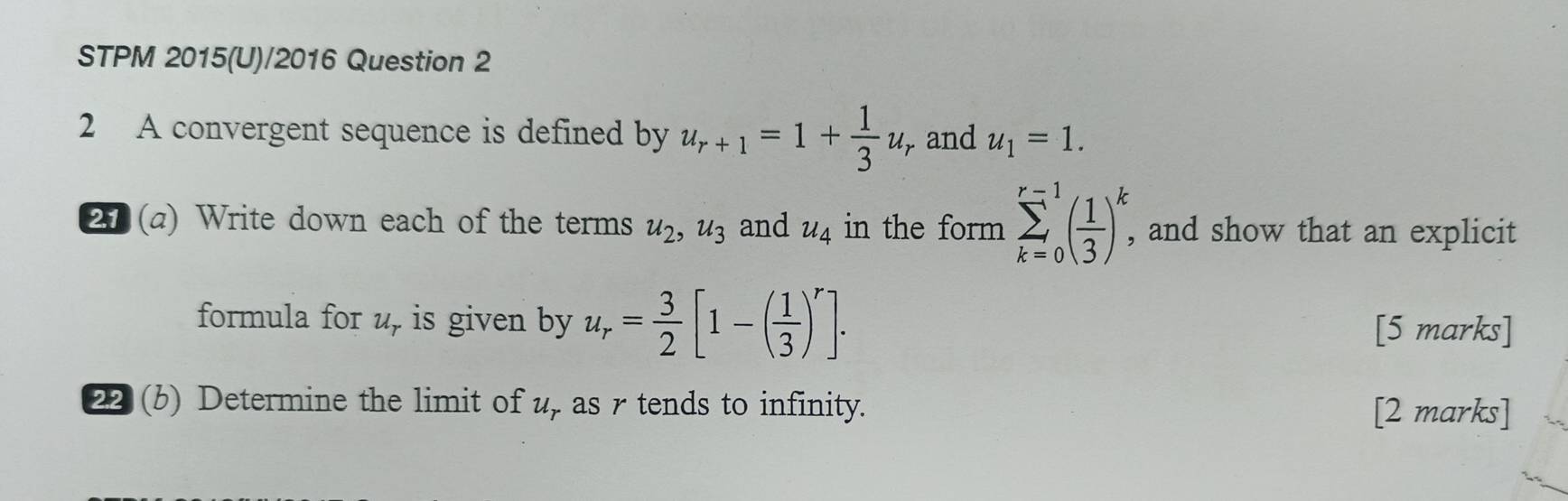 STPM 2015(U)/2016 Question 2 
2 A convergent sequence is defined by u_r+1=1+ 1/3 u_r and u_1=1. 
27 (a) Write down each of the terms u_2, u_3 and u_4 in the form sumlimits _(k=0)^(r-1)( 1/3 )_^k, , and show that an explicit 
formula for u, is given by u_r= 3/2 [1-( 1/3 )^r]. [5 marks] 
22 (b) Determine the limit of u, as r tends to infinity. 
[2 marks]