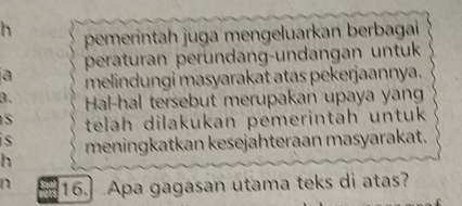 pemerintah juga mengeluarkan berbagai 
peraturan peründang-undangan untuk 
a melindungi masyarakat atas pekerjaannya. 
a. Hal-hal tersebut merupakan upaya yan 
S telah dilakukan pemerintah untuk 
is 
h meningkatkan kesejahteraan masyarakat. 
n 16.] Apa gagasan utama teks di atas?