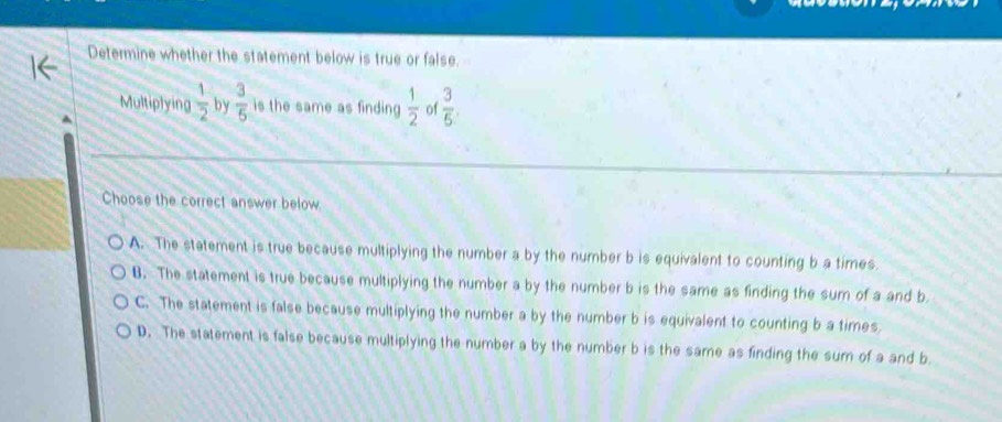 Determine whether the statement below is true or false.
Multiplying  1/2  by  3/5  is the same as finding  1/2  of  3/5 . 
_
_
Choose the correct answer below
A. The statement is true because multiplying the number a by the number b is equivalent to counting b a times.
B. The statement is true because multiplying the number a by the number b is the same as finding the sum of a and b
C. The statement is false because multiplying the number a by the number b is equivalent to counting b a times
D. The statement is false because multiplying the number a by the number b is the same as finding the sum of a and b