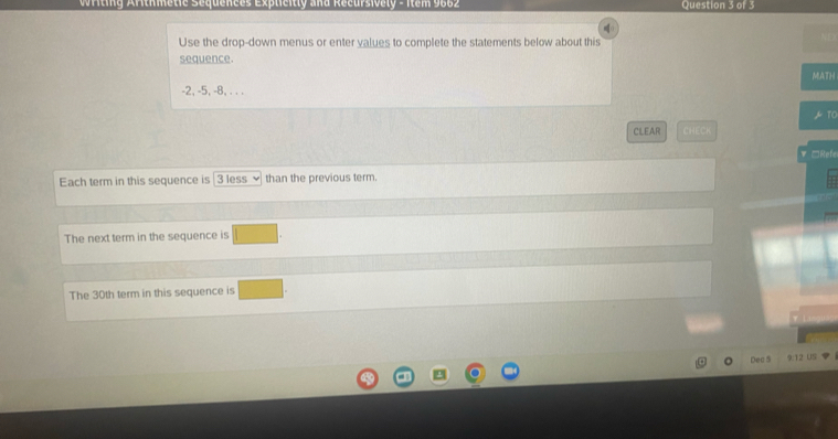 Writing Arithmetie Sequences Explieitly and Recursively - Item 9662 Question 3 of 3 
Use the drop-down menus or enter values to complete the statements below about this 
sequence. 
MATH
-2, -5, -8, . . .
10
CLEAR CHECK 
▼ □Refe 
Each term in this sequence is 3 less than the previous term. 
The next term in the sequence is 
The 30th term in this sequence is 
Dec 5 9:12 US