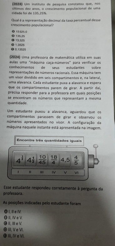 (2024) Um instituto de pesquisa constatou que, nos
últimos dez anos, o crescimento populacional de uma
cidade foi de 135, 25%.
Qual é a representação decimal da taxa percentual desse
crescimento populacional?
13 525.0
135,25
13,525
⑩ 1,3525
● 0,13525
(2024) Uma professora de matemática utiliza em suas
aulas uma "máquina caça-números" para verificar os
conhecimentos de seus estudantes sobre
representações de números racionais. Essa máquina tem
um visor dividido em seis compartimentos e, na lateral,
uma alavanca. Cada estudante puxa a alavanca e espera
que os compartimentos parem de girar. A partir daí,
precisa responder para a professora em quais posições
se encontram os números que representam a mesma
quantidade.
Um estudante puxou a alavanca, aguardou que os
compartimentos parassem de girar e observou os
números apresentados no visor. A configuração da
máquina naquele instante está apresentada na imagem.
Encontre três quantidades iguais
4^(frac 1)2 4^(frac 1)2  10/45   18/4  4,5  4/5 
1 I IV v VI
Esse estudante respondeu corretamente à pergunta da
professora.
As posições indicadas pelo estudante foram
⓴I, I e IV.
⑬⑧ II, I e V.
⑩ II, IIeV.
⑩ III, Ve VI.
⑬ III, Ⅳ e VI.