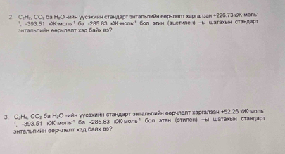 C_2H_2 CO_2 6а Η₂Ο -νйη уусзхийη стандаρт знтальлийη еерчгеπт харгапзан + 226.73 ιΚ моль 
', -393.51 iK·мoль¹ 6a =285.83 iK MO∩ b^(-1)
энтальлийη еерчлепт Χзд байх вэ? Sол этин (ацетилен) -b wатахьен стандарт 
3. C_2H_4, CO_2 6a H₂Ο -ийн уγсзкийη стандарт знтальлийн еерчлθπт харгалзан + 52 26 κΚ моль 
", -393.51 k>·моль'' ба - 285.83 k>·моль' бол этен (этилен) -ы шатакын стандарт 
Shtальлийη Θерчлθπτ χзд байх вз?