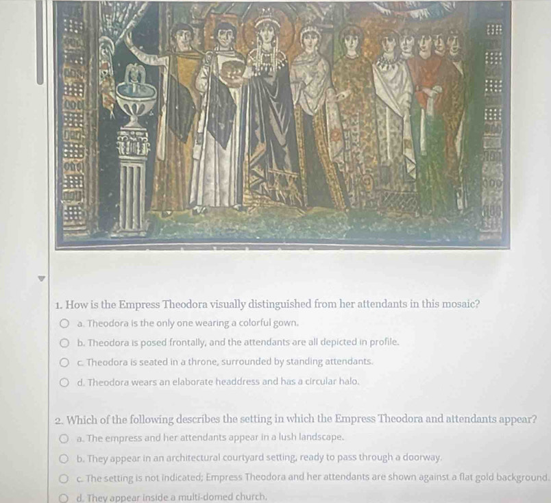 How is the Empress Theodora visually distinguished from her attendants in this mosaic?
a. Theodora is the only one wearing a colorful gown.
b. Theodora is posed frontally, and the attendants are all depicted in profile.
c. Theodora is seated in a throne, surrounded by standing attendants.
d. Theodora wears an elaborate headdress and has a circular halo.
2. Which of the following describes the setting in which the Empress Theodora and attendants appear?
a. The empress and her attendants appear in a lush landscape.
b. They appear in an architectural courtyard setting, ready to pass through a doorway.
c. The setting is not indicated; Empress Theodora and her attendants are shown against a flat gold background.
d. They appear inside a multi-domed church.