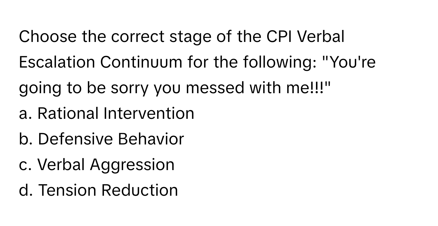 Choose the correct stage of the CPI Verbal Escalation Continuum for the following: "You're going to be sorry you messed with me!!!"

a. Rational Intervention
b. Defensive Behavior
c. Verbal Aggression
d. Tension Reduction