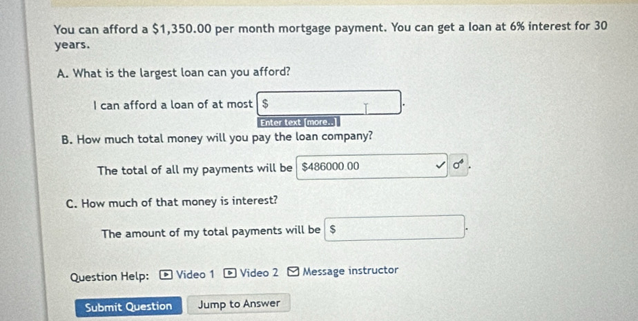 You can afford a $1,350.00 per month mortgage payment. You can get a loan at 6% interest for 30
years. 
A. What is the largest loan can you afford? 
I can afford a loan of at most $
Enter text [more.. 
B. How much total money will you pay the loan company? 
The total of all my payments will be $486000.00
C. How much of that money is interest? 
The amount of my total payments will be $
Question Help: Video 1 D Video 2 - Message instructor 
Submit Question Jump to Answer