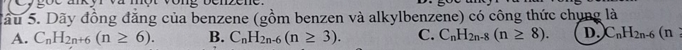 Sầu 5. Dãy đồng đẳng của benzene (gồm benzen và alkylbenzene) có công thức chung là
A. C_nH_2n+6(n≥ 6). B. C_nH_2n-6(n≥ 3). C. C_nH_2n-8(n≥ 8). D. C_nH_2n-6(n