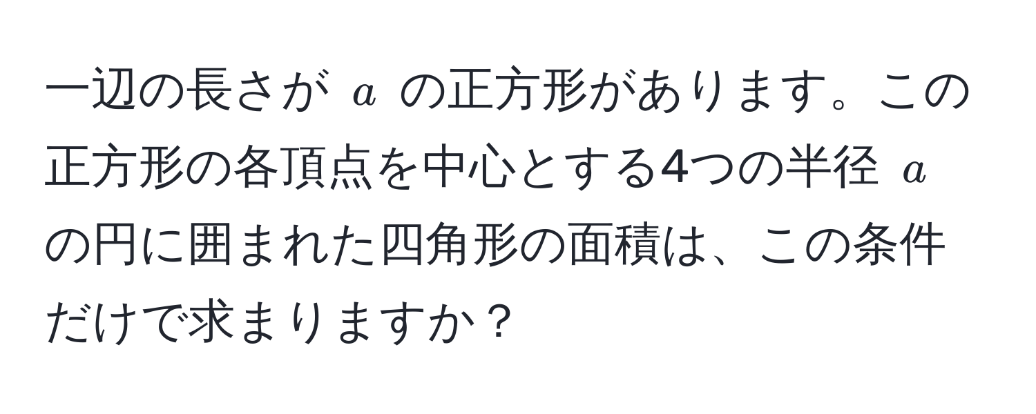 一辺の長さが $a$ の正方形があります。この正方形の各頂点を中心とする4つの半径 $a$ の円に囲まれた四角形の面積は、この条件だけで求まりますか？