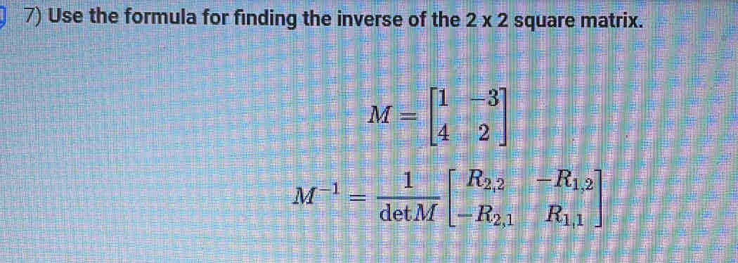 Use the formula for finding the inverse of the 2* 2 square matrix.
M=beginbmatrix 1&-3 4&2endbmatrix
M^(-1)= 1/detM beginbmatrix R_2,2&-R_1,2 -R_2,1&R_1,1endbmatrix