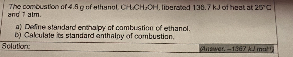 The combustion of 4.6 g of ethanol, CH_3CH_2OH , liberated 136.7 kJ of heat at 25°C
and 1 atm. 
a) Define standard enthalpy of combustion of ethanol. 
b) Calculate its standard enthalpy of combustion. 
Solution: 
(Answer: −1367 kJ mol )