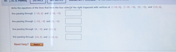 Write the equations of the lines that form the four sides of the right trapezoid with vertices at (-19,6), (-19,-4), (9,-4) , and (19,6). 
line passing through (-19,6) and (-19,-4)
lime passing through (-19,-4) and (9,-4)
line passing through (9,-4) and (19,6)
line passing through (19,6) and (-19,6)
Need Help? Fe axd