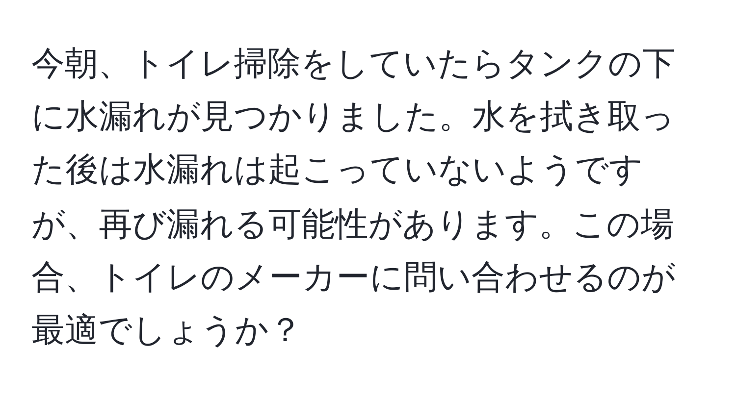 今朝、トイレ掃除をしていたらタンクの下に水漏れが見つかりました。水を拭き取った後は水漏れは起こっていないようですが、再び漏れる可能性があります。この場合、トイレのメーカーに問い合わせるのが最適でしょうか？