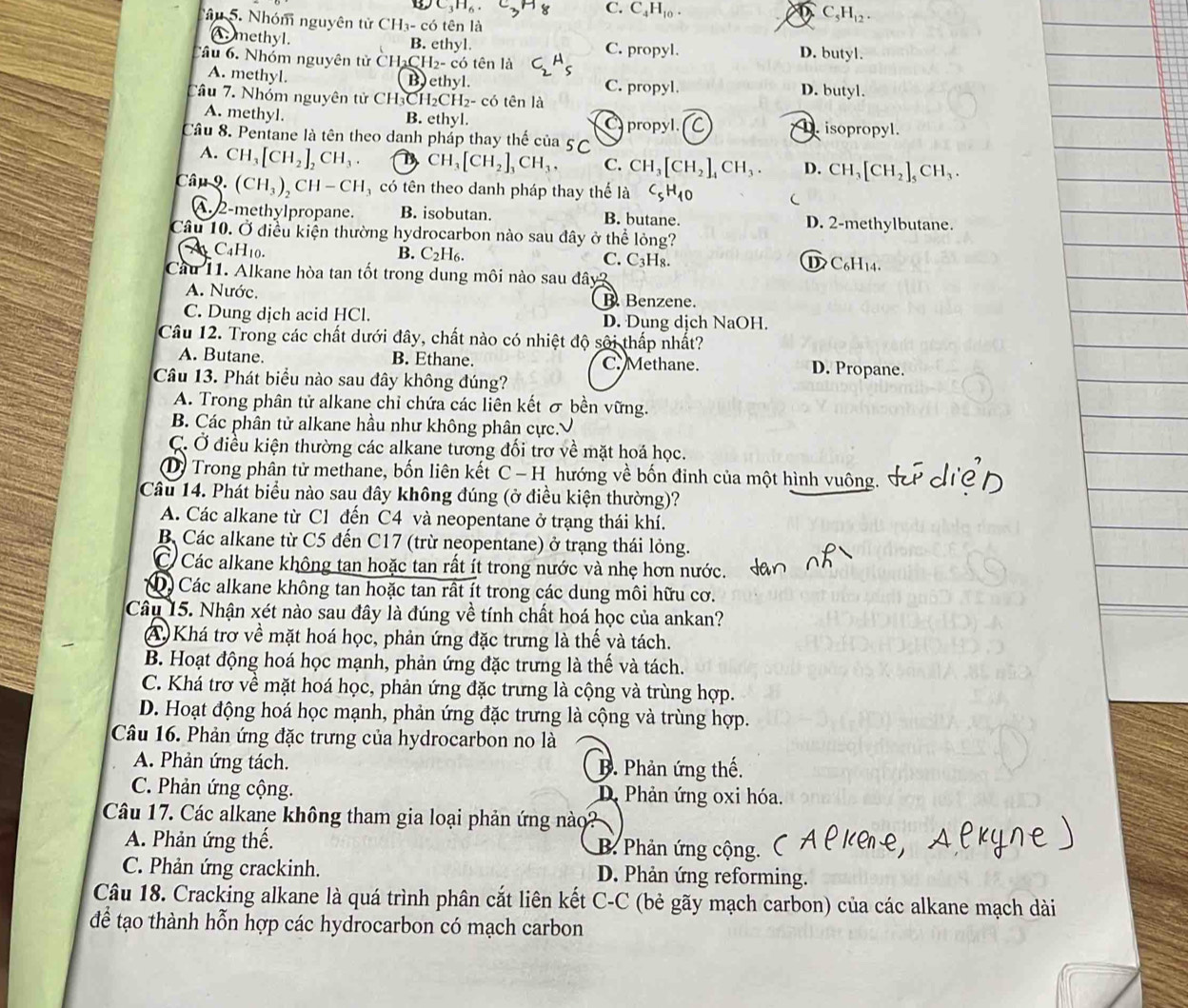 C_3H_6.
C. C_4H_10. a C_5H_12.
âu 5. Nhóm nguyên tử CH_3-cdot  tên là
A. methyl. B. ethyl.
Cầu 6. Nhóm nguyên tử CH CH_2-c6 6 tên là C_2A_5 C. propyl. D. butyl.
A. methyl. B) ethyl. C. propyl. D. butyl.
Câu 7. Nhóm nguyên tử CH_3CH_2CH_2 - có tên là
A. methyl. B. ethyl. C propyl.. isopropyl.
Câu 8. Pentane là tên theo danh pháp thay thế của 5C
A. CH_3[CH_2]_2CH_3. D CH_3[CH_2]_3CH_3, C. CH_3[CH_2]_4CH_3. D. CH_3[CH_2]_5CH_3.
Câu 9. (CH_3)_2CH-CH có tên theo danh pháp thay thế là C_5H_10 C
A.2-methylpropane. B. isobutan. B. butane. D. 2-methylbutane.
Câu 10. Ở điều kiện thường hydrocarbon nào sau đây ở thể lỏng?
B. C_2H_6.
A _4H_10. C. C₃H₈. D C₆H14.
Cầu 11. Alkane hòa tan tốt trong dung môi nào sau đây?
A. Nước, B. Benzene.
C. Dung dịch acid HCl. D. Dung dịch NaOH.
Câu 12. Trong các chất dưới đây, chất nào có nhiệt độ sôi thấp nhất?
A. Butane. B. Ethane. C. Methane. D. Propane.
Câu 13. Phát biểu nào sau đây không đúng?
A. Trong phân tử alkane chỉ chứa các liên kết σ bền vững.
B. Các phân tử alkane hầu như không phân cực.√
C. Ở điều kiện thường các alkane tương đối trơ về mặt hoá học.
D) Trong phân tử methane, bốn liên kết C − H hướng về bốn đinh của một hình vuông.
Câu 14. Phát biểu nào sau đây không đúng (ở điều kiện thường)?
A. Các alkane từ C1 đến C4 và neopentane ở trang thái khí.
B Các alkane từ C5 đến C17 (trừ neopentane) ở trạng thái lỏng.
C Các alkane không tan hoặc tan rất ít trong nước và nhẹ hơn nước.
D Các alkane không tan hoặc tan rất ít trong các dung môi hữu cơ.
Câu 15. Nhận xét nào sau đây là đúng về tính chất hoá học của ankan?
A Khá trơ về mặt hoá học, phản ứng đặc trưng là thế và tách.
B. Hoạt động hoá học mạnh, phản ứng đặc trưng là thế và tách.
C. Khá trợ về mặt hoá học, phản ứng đặc trưng là cộng và trùng hợp.
D. Hoạt động hoá học mạnh, phản ứng đặc trưng là cộng và trùng hợp.
Câu 16. Phản ứng đặc trưng của hydrocarbon no là
A. Phản ứng tách. B. Phản ứng thế.
C. Phản ứng cộng. D. Phản ứng oxi hóa.
Câu 17. Các alkane không tham gia loại phản ứng nào?
A. Phản ứng thế. B. Phản ứng cộng.
C. Phản ứng crackinh. D. Phản ứng reforming.
Câu 18. Cracking alkane là quá trình phân cắt liên kết C-C (bẻ gãy mạch carbon) của các alkane mạch dài
để tạo thành hỗn hợp các hydrocarbon có mạch carbon