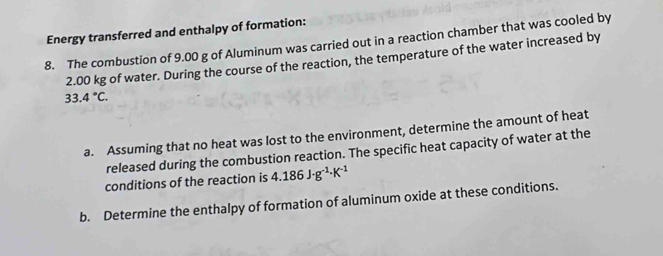 Energy transferred and enthalpy of formation: 
8. The combustion of 9.00 g of Aluminum was carried out in a reaction chamber that was cooled by
2.00 kg of water. During the course of the reaction, the temperature of the water increased by
33.4°C. 
a. Assuming that no heat was lost to the environment, determine the amount of heat 
released during the combustion reaction. The specific heat capacity of water at the 
conditions of the reaction is 4.186J· g^(-1)· K^(-1)
b. Determine the enthalpy of formation of aluminum oxide at these conditions.