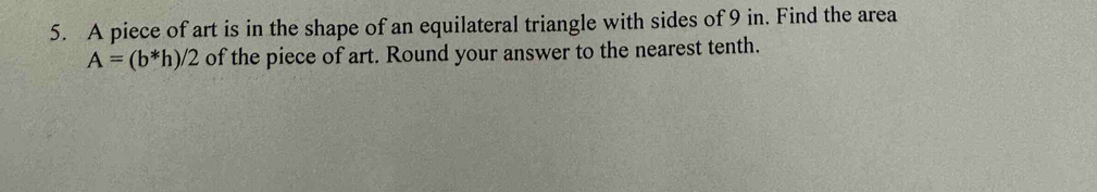 A piece of art is in the shape of an equilateral triangle with sides of 9 in. Find the area
A=(b*h)/2 of the piece of art. Round your answer to the nearest tenth.