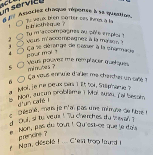 accu 
un service 
6 I Associez chaque réponse à sa question. 
Tu veux bien porter ces livres à la 
1 bibliothèque ? 
Tu m'accompagnes au pôle emploi ? 
2 Vous m'accompagnez à la maison ? 
3 Ça te dérange de passer à la pharmacie 
4 pour moi ? 
Vous pouvez me remplacer quelques
5 minutes ? 
Ça vous ennuie d'aller me chercher un café ? 
6 
a Moi, je ne peux pas ! Et toi, Stéphanie ? 
b Non, aucun problème ! Moi aussi, j'ai besoin 
d'un café ! 
c Désolé, mais je n'ai pas une minute de libre I 
d Oui, si tu veux ! Tu cherches du travail ? 
e Non, pas du tout ! Qu'est-ce que je dois 
prendre ? 
f Non, désolé ! ... C'est trop lourd !