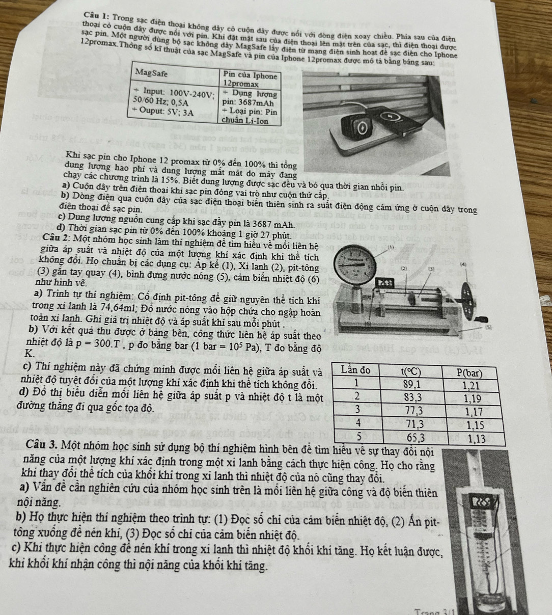 Trong sạc điện thoại không dây cỏ cuộn dây được nổi với dòng điện xoay chiều. Phía sau của điện
thoại có cuộn dây được nổi với pin. Khi đặt mặt sau của điện thoại lên mặt trên của sạc, thì điện thoại được
sac pin. Một người dùng bộ sạc không đây MagSafe lây điện từ mạng điện sinh hoạt đễ sạc điện cho Iphone
12promax.Thông số kĩ thuật của sạc MagSafe và pin cne 12promax được mô tả bằng bảng sau:
Khi sạc pin cho Iphone 12 promax từ 0% đến 100% thì tổn
dung lượng hao phi và dung lượng mắt mát do mảy đan
chạy các chương trình là 15%. Biết dung lượng được sạc đều và bỏ qua thời gian nhồi pin.
a) Cuộn dây trên điện thoại khi sạc pin đóng vai trò như cuộn thứ cấp.
b) Dòng điện qua cuộn dây của sạc điện thoại biến thiên sinh ra suất điện động cảm ứng ở cuộn dây trong
điện thoại đề sạc pin.
c) Dung lượng nguồn cung cấp khi sạc đầy pin là 3687 mAh.
d) Thời gian sạc pin từ 0% đến 100% khoảng 1 giờ 27 phút.
Câu 2: Một nhóm học sinh làm thí nghiệm đễ tìm hiểu về mối liên hệ
giữa áp suất và nhiệt độ của một lượng khí xác định khi thể tích
không đội. Họ chuẩn bị các dụng cụ: Áp kể (1), Xi lanh (2), pit-tông
(3) gắn tay quay (4), bình đựng nước nóng (5), cảm biển nhiệt độ (6)
như hình về. 
a) Trình tự thí nghiệm: Cổ định pit-tông để giữ nguyên thể tích kh
trong xỉ lanh là 74,64ml; Đồ nước nóng vào hộp chứa cho ngập hoàn
toàn xỉ lanh. Ghi giá trị nhiệt độ và áp suất khí sau mỗi phút .
b) Với kết quả thu được ở bảng bên, công thức liên hệ áp suất theo
nhiệt độ là p=300.T , p đo bằng bar (1 bar =10^5Pa) , T đo bằng độ
K.
c) Thí nghiệm này đã chứng minh được mổi liên hệ giữa áp suất v
nhiệt độ tuyệt đổi của một lượng khí xác định khi thể tích không đổi.
d) Đồ thị biểu diễn mối liên hệ giữa áp suất p và nhiệt độ t là mộ
đường thắng đi qua gốc tọa độ. 
Câu 3. Một nhóm học sinh sử dụng bộ thí nghiệm hình bên để tìm hiểu về sự thay đổi nội
năng của một lượng khí xác định trong một xỉ lanh bằng cách thực hiện công. Họ cho rằng
khi thay đổi thể tích của khổi khí trong xỉ lanh thì nhiệt độ của nó cũng thay đổi.
a) Vấn đề cần nghiên cứu của nhóm học sinh trên là mổi liên hệ giữa công và độ biến thiên
nội năng. Rs
b) Họ thực hiện thí nghiệm theo trình tự: (1) Đọc số chỉ của cảm biến nhiệt độ, (2) Ấn pit-
tổng xuống để nén khí, (3) Đọc số chỉ của cảm biến nhiệt độ.
c) Khi thực hiện công để nên khí trong xỉ lanh thì nhiệt độ khổi khí tăng. Họ kết luận được,
khi khổi khí nhận công thì nội năng của khổi khí tăng.