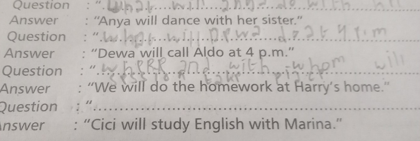 Question :“. 
_ 
Answer : “Anya will dance with her sister.” 
Question :“. 
_ 
Answer : “Dewa will call Aldo at 4 p.m.” 
Question :“ 
_ 
Answer : “We will do the homework at Harry’s home.” 
Question 
_ 
_ 
nswer : “Cici will study English with Marina.”