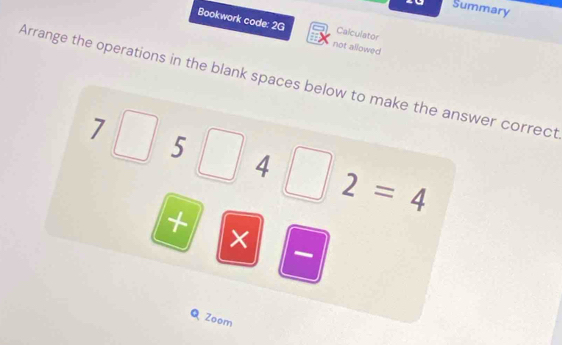 Summary 
Bookwork code: 2G not allowed 
Calculator 
Arrange the operations in the blank spaces below to make the answer correct
7□ 5
4
2=4
+ × 
Q Zoom