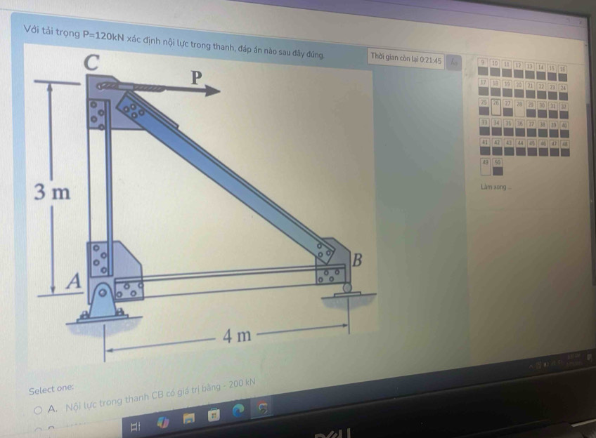 Với tải trọng P=120kN xác định nội còn lại 0: 21 : 45
12 13
9 1 4 15 1
17 19 a 21 22 21 24
75 26 27 28 2 30 31
31 34 35 38 37 38 39 40
41 47 43 44 45 46 47 48
49 50
Làm xong
Select one:
A. N6i lực trong thanh CB có giá trị bằng - 200 kN