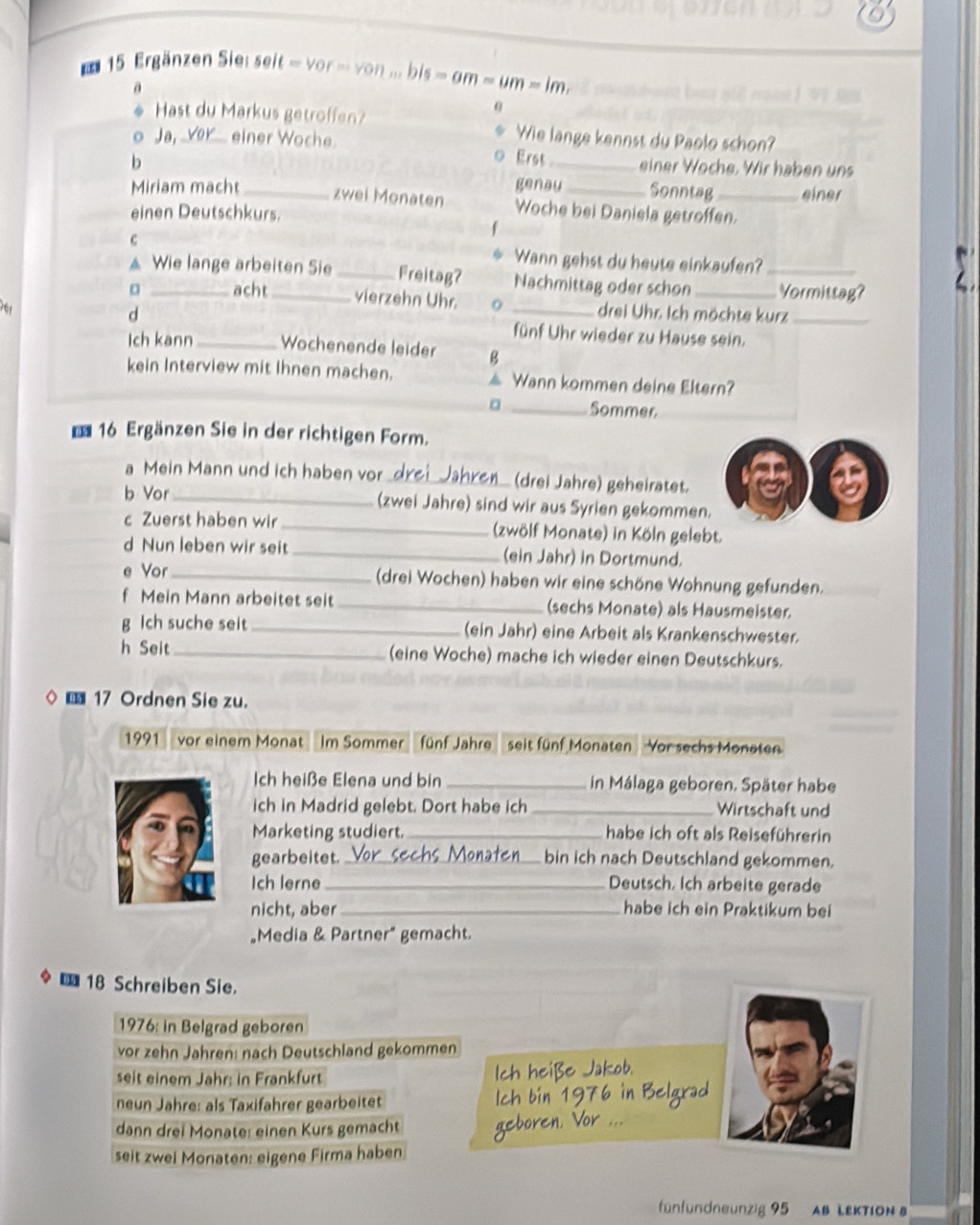 Ergänzen Siei seit = vor - von ... bis s=am=um=1m
a
Hast du Markus getroffen?
θ
Ja, vor einer Woche
Wie lange kennst du Paolo schon?
0
b Erst_ einer Woche. Wir haben uns
Miriam macht_ genau _Sonntag _einer
zwei Monaten Woche bei Daniela getroffen.
einen Deutschkurs.
C
Wann gehst du heute einkaufen?
▲ Wie lange arbeiten Sie _Freitag? Nachmittag oder schon _Vormittag?
。 _acht_ vierzehn Uhr. drei Uhr. Ich möchte kurz
d _fünf Uhr wieder zu Hause sein._
Ich kann_ Wochenende leider B
kein Interview mit Ihnen machen. ▲ Wann kommen deine Eltern?
。 _Sommer
16 Ergänzen Sie in der richtigen Form.
a Mein Mann und ich haben vor a (drei Jahre) geheiratet.
b Vor_ (zwei Jahre) sind wir aus Syrien gekommen.
c Zuerst haben wir _(zwölf Monate) in Köln gelebt.
d Nun leben wir seit _(ein Jahr) in Dortmund.
e Vor_ (drei Wochen) haben wir eine schöne Wohnung gefunden.
f Mein Mann arbeitet seit _(sechs Monate) als Hausmeister.
g lch suche seit _(ein Jahr) eine Arbeit als Krankenschwester.
h Seit_ (eine Woche) mache ich wieder einen Deutschkurs.
 17 Ordnen Sie zu.
1991 vor einem Monat  Im Sommer fünf Jahre seit fünf Monaten Vor sechs Monaten
Ich heiße Elena und bin _in Málaga geboren. Später habe
ich in Madrid gelebt. Dort habe ich _Wirtschaft und
Marketing studiert._ habe ich oft als Reiseführerin
gearbeitet. _bin ich nach Deutschland gekommen.
Ich lerne_ Deutsch, Ich arbeite gerade
nicht, aber_ habe ich ein Praktikum bei
„Media & Partner” gemacht.
* 18 Schreiben Sie.
1976: in Belgrad geboren
vor zehn Jahren: nach Deutschland gekommen
seit einem Jahr: in Frankfurt
neun Jahre: als Taxifahrer gearbeitet
dann drei Monate: einen Kurs gemacht
seit zwei Monaten: eigene Firma haben
fünfundneunzig 95 AB LEKTION B