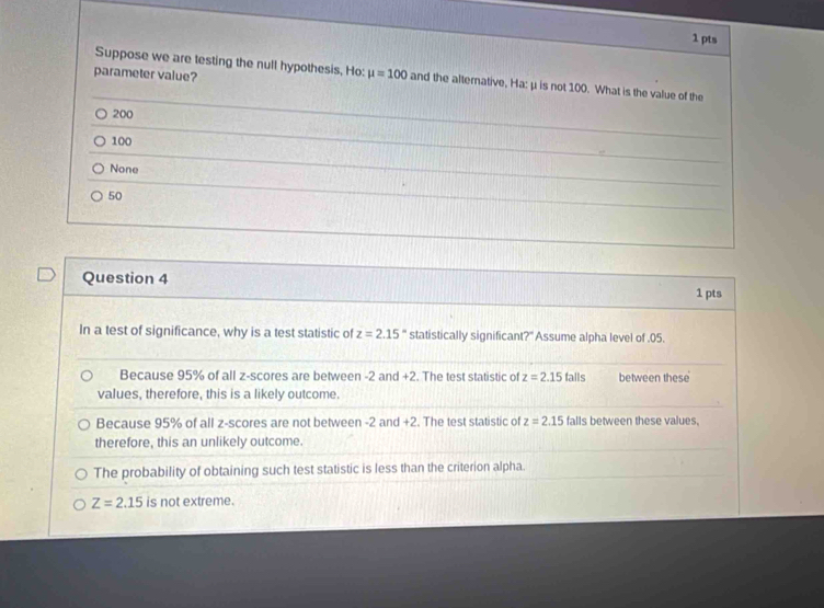 Suppose we are testing the null hypothesis, Ho:
parameter value? mu =100 and the alternative, Ha:μis not 100. What is the value of the
200
100
None
50
Question 4
1 pts
In a test of significance, why is a test statistic of z=2.15° statistically significant?" Assume alpha level of . 05.
Because 95% of all z-scores are between -2 and +2. The test statistic of z=2.15talls between these
values, therefore, this is a likely outcome.
Because 95% of all z-scores are not between -2 and +2. The test statistic of z=2.15 falls between these values,
therefore, this an unlikely outcome.
The probability of obtaining such test statistic is less than the criterion alpha.
Z=2.15 is not extreme.