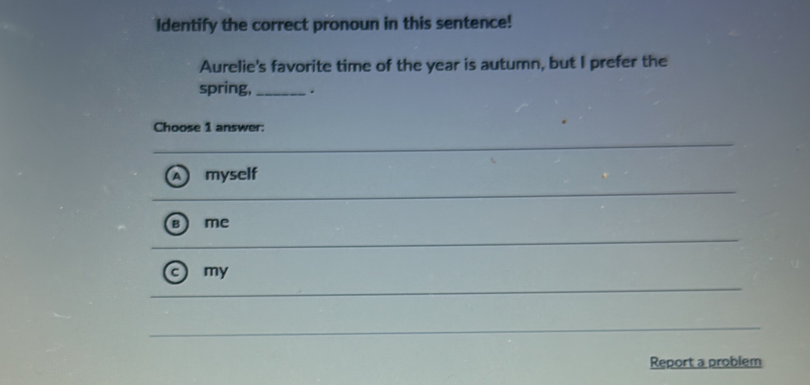 Identify the correct pronoun in this sentence!
Aurelie's favorite time of the year is autumn, but I prefer the
spring,_ .
Choose 1 answer:
myself
me
my
Report a problem