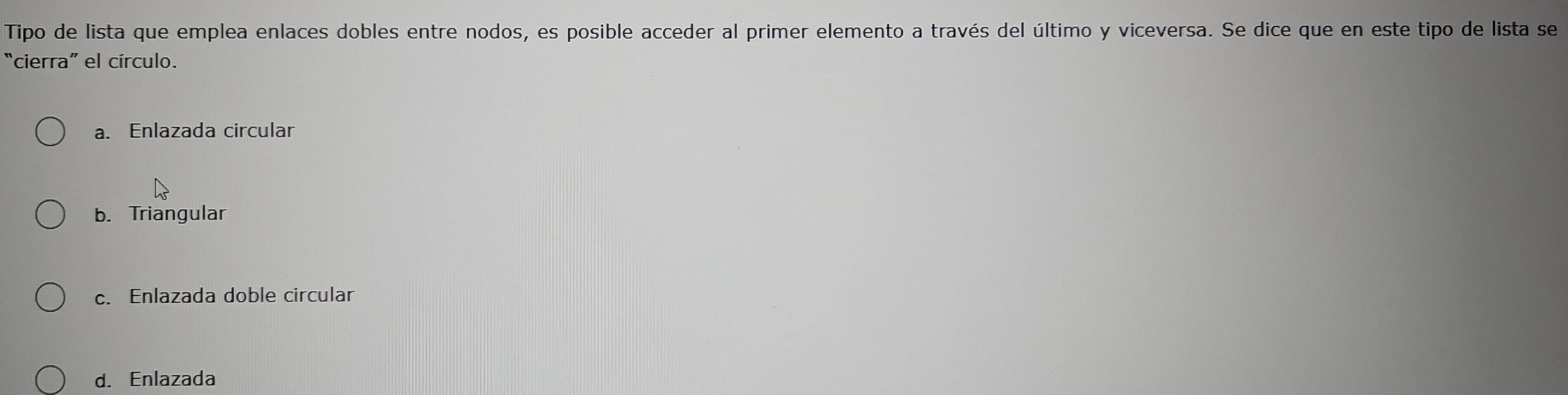 Tipo de lista que emplea enlaces dobles entre nodos, es posible acceder al primer elemento a través del último y viceversa. Se dice que en este tipo de lista se
“cierra” el círculo.
a. Enlazada circular
b. Triangular
c. Enlazada doble circular
d. Enlazada