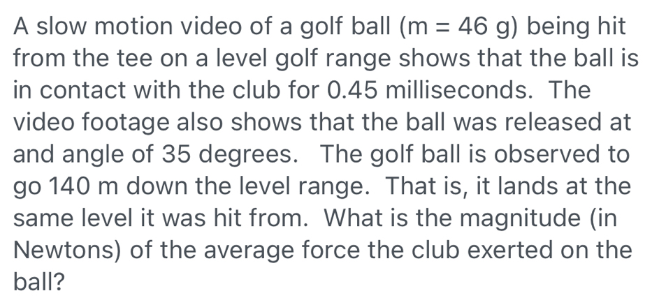 A slow motion video of a golf ball (m=46g) being hit 
from the tee on a level golf range shows that the ball is 
in contact with the club for 0.45 milliseconds. The 
video footage also shows that the ball was released at 
and angle of 35 degrees. The golf ball is observed to 
go 140 m down the level range. That is, it lands at the 
same level it was hit from. What is the magnitude (in 
Newtons) of the average force the club exerted on the 
ball?