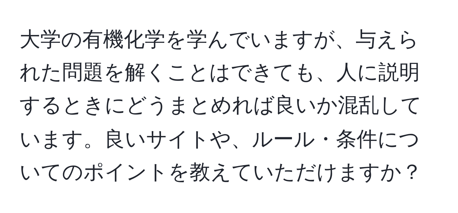 大学の有機化学を学んでいますが、与えられた問題を解くことはできても、人に説明するときにどうまとめれば良いか混乱しています。良いサイトや、ルール・条件についてのポイントを教えていただけますか？