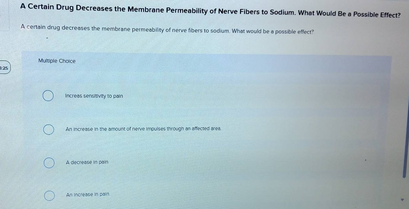 A Certain Drug Decreases the Membrane Permeability of Nerve Fibers to Sodium. What Would Be a Possible Effect?
A certain drug decreases the membrane permeability of nerve fibers to sodium. What would be a possible effect?
Multiple Choice
3:25
Increas sensitivity to pain
An increase in the amount of nerve impulses through an affected area.
A decrease in pain
An Increase in pain