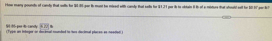 How many pounds of candy that sells for $0.85 per Ib must be mixed with candy that sells for $1.21 per Ib to obtain 8 lb of a mixture that should sell for $0.97 per lb?
$0.85-per-Ib candy: 6.22 lb
(Type an integer or decimal rounded to two decimal places as needed.)