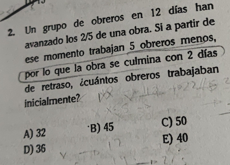 10
2. Un grupo de obreros en 12 días han
avanzado los 2/5 de una obra. Si a partir de
ese momento trabajan 5 obreros menos,
por lo que la obra se culmina con 2 días
de retraso, ¿cuántos obreros trabajaban
inicialmente?
A) 32 B) 45
C) 50
E) 40
D) 36