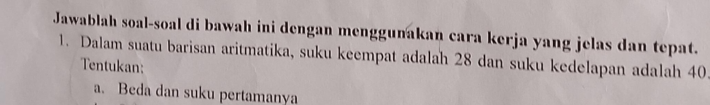 Jawablah soal-soal di bawah ini dengan menggunakan cara kerja yang jelas dan tepat. 
1. Dalam suatu barisan aritmatika, suku keempat adalah 28 dan suku kedelapan adalah 40
Tentukan: 
a. Beda dan suku pertamanya