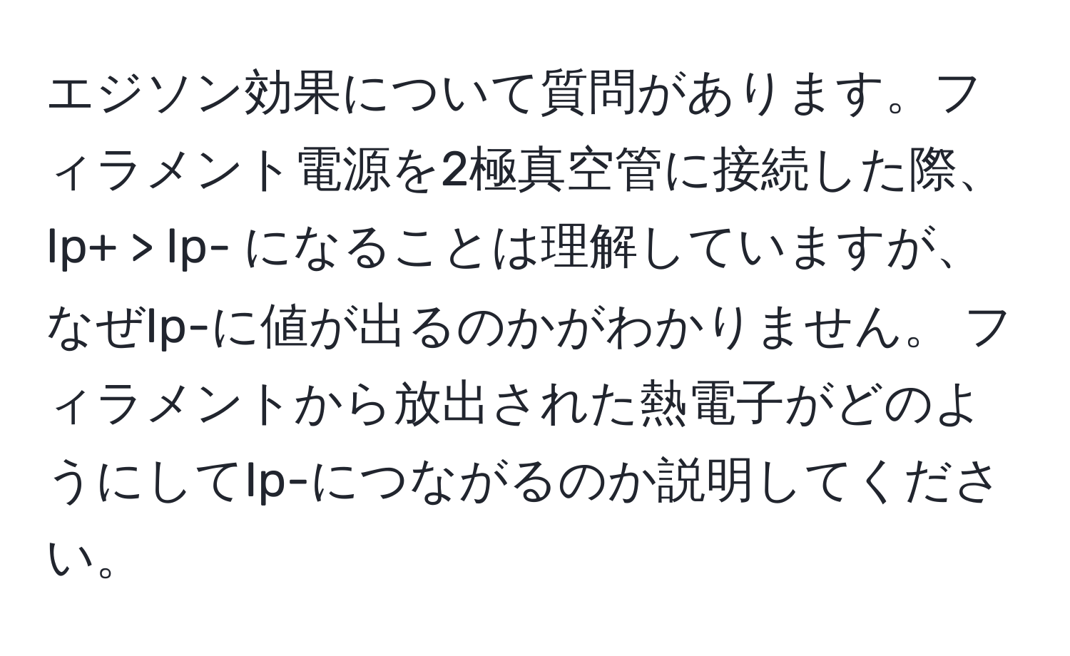 エジソン効果について質問があります。フィラメント電源を2極真空管に接続した際、Ip+ > Ip- になることは理解していますが、なぜIp-に値が出るのかがわかりません。 フィラメントから放出された熱電子がどのようにしてIp-につながるのか説明してください。