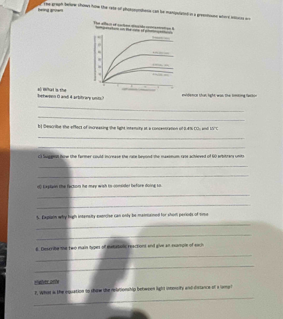 being grown 
The graph below shows how the rate of photosynthesis can be manipulated in a greenhouse where lettuces are 
The elfect of tertion divside concentration & 
temperatore on the rate of photosynthesis 
C 
← 
1 
a) What is the 
between 0 and 4 arbitrary units? 
evidence that light was the limiting factor 
_ 
_ 
b) Describe the effect of increasing the light intensity at a concentration of 0.4% 6CO_3_ and 15°C
_ 
_ 
c) Suggest how the farmer could increase the rate beyond the maximum rate achieved of 60 arbitrary units 
_ 
_ 
d) Explain the factors he may wish to consider before doing so. 
_ 
_ 
5. Explain why high intensity exercise can only be maintained for short periods of time 
_ 
_ 
6. Describe the two main types of metabolic reactions and give an example of each 
_ 
_ 
Higher only 
_ 
7. What is the equation to show the relationship between light intensity and distance of a lamp?