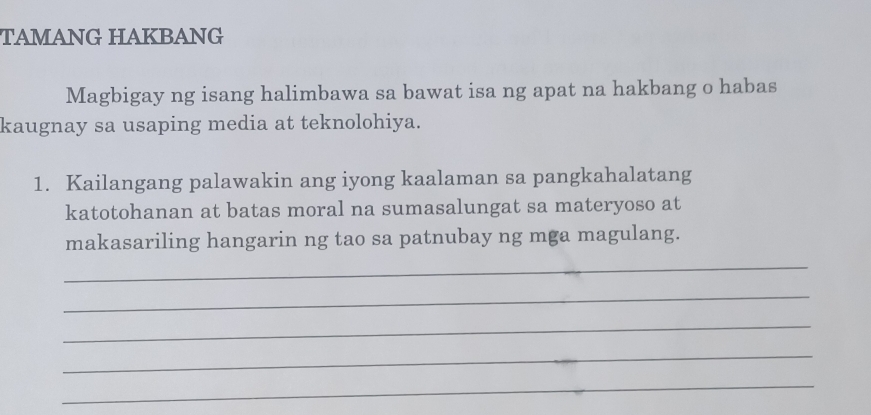 TAMANG HAKBANG 
Magbigay ng isang halimbawa sa bawat isa ng apat na hakbang o habas 
kaugnay sa usaping media at teknolohiya. 
1. Kailangang palawakin ang iyong kaalaman sa pangkahalatang 
katotohanan at batas moral na sumasalungat sa materyoso at 
makasariling hangarin ng tao sa patnubay ng mga magulang. 
_ 
_ 
_ 
_ 
_