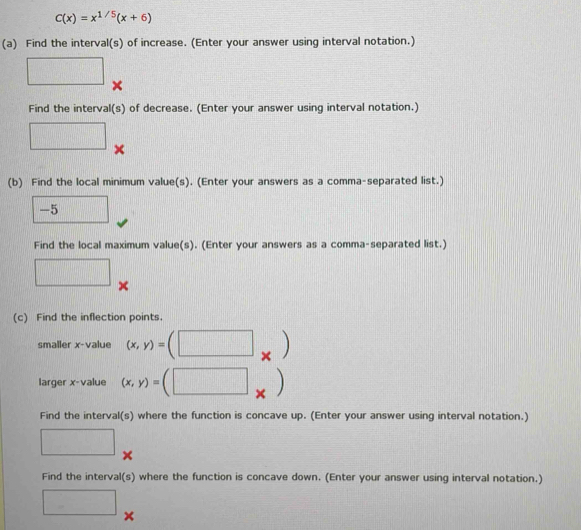 C(x)=x^(1/5)(x+6)
(a) Find the interval(s) of increase. (Enter your answer using interval notation.) 
□ × 
Find the interval(s) of decrease. (Enter your answer using interval notation.) 
□ × 
(b) Find the local minimum value(s). (Enter your answers as a comma-separated list.)
-5 □ 
Find the local maximum value(s). (Enter your answers as a comma-separated list.) 
□ 
(c) Find the inflection points. 
smaller x -value (x,y)=(□ _* )
larger x -value (x,y)=(□ x
Find the interval(s) where the function is concave up. (Enter your answer using interval notation.) 
□ × 
Find the interval(s) where the function is concave down. (Enter your answer using interval notation.) 
□ ×