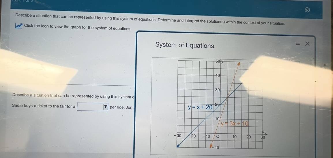 Describe a situation that can be represented by using this system of equations. Determine and interpret the solution(s) within the context of your situation.
Click the icon to view the graph for the system of equations.
System of Equations
Describe a situation that can be represented by using this system o
Sadie buys a ticket to the fair for a ∠ 1 per ride. Jon