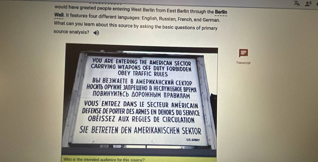 would have greeted people entering West Berlin from East Berlin through the Berlin 
Wall. It features four different languages: English, Russian, French, and German. 
What can you lear about this source by asking the basic questions of primary 
source analysis? 
YOU ARE ENTERING THE AMERICAN SECTOR Transcript 
CARRYING WEAPONS OFF DUTY FORBIDDEN 
OBEY TRAFFIC RULES 
B61 BE3)KAETE B AмEΡиKАΗсKий CEKTOp 
ноСиТь оΡΥルиΕ зАПΡΕШΕΗо В ΗΕСлΥжΕьΗΟΕ ΒΡΕМя 
повиΗΥиΤEсь ΔΟΡΟ)Кным пΡΑΒилΑм 
VoUS ENTREZ DANS LE SECTEUR AMÉRICAIN 
DEFENSE DE PORTER DES ARMES EN DEHORS DU SERVICE 
OBÉISSEZ AUX REGLES DE CIRCULATION 
SIE BETRETEN DEN AMERIKANISCHEN SEKTOR 
US ARMY 
Who is the intended audience for this source?