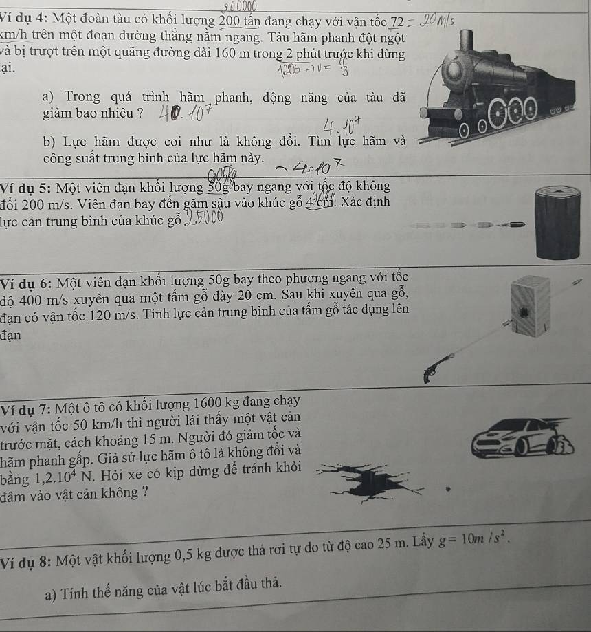 Ví dụ 4: Một đoàn tàu có khối lượng 200 tấn đang chạy với vận tốc 7
km/h trên một đoạn đường thắng nằm ngang. Tàu hãm phanh đột ngột 
bà bị trượt trên một quãng đường dài 160 m trong 2 phút trước khi dừng 
ai. 
a) Trong quá trình hãm phanh, động năng của tàu đã 
giảm bao nhiêu ? 
b) Lực hãm được coi như là không đổi. Tìm lực hãm và 
công suất trung bình của lực hãm này. 
Ví dụ 5: Một viên đạn khổi lượng 50g bay ngang với tộc độ không 
đổi 200 m/s. Viên đạn bay đến găm sậu vào khúc gỗ 4 cm. Xác định 
lực cản trung bình của khúc gỗ 
Ví dụ 6: Một viên đạn khối lượng 50g bay theo phương ngang với tốc 
độ 400 m/s xuyên qua một tâm gỗ dày 20 cm. Sau khi xuyên qua gỗ, 
đạn có vận tốc 120 m/s. Tính lực cản trung bình của tấm gỗ tác dụng lên 
đạn 
Ví dụ 7: Một ô tô có khối lượng 1600 kg đang chạy 
với vận tốc 50 km/h thì người lái thấy một vật cản 
trước mặt, cách khoảng 15 m. Người đó giảm tốc và 
phãm phanh gấp. Giả sử lực hãm ô tô là không đổi và 
bằng 1, 2.10^4N. Hỏi xe có kịp dừng để tránh khỏi 
đâm vào vật cản không ? 
Ví dụ 8: Một vật khối lượng 0,5 kg được thả rơi tự do từ độ cao 25 m. Lấy g=10m/s^2. 
a) Tính thế năng của vật lúc bắt đầu thả.