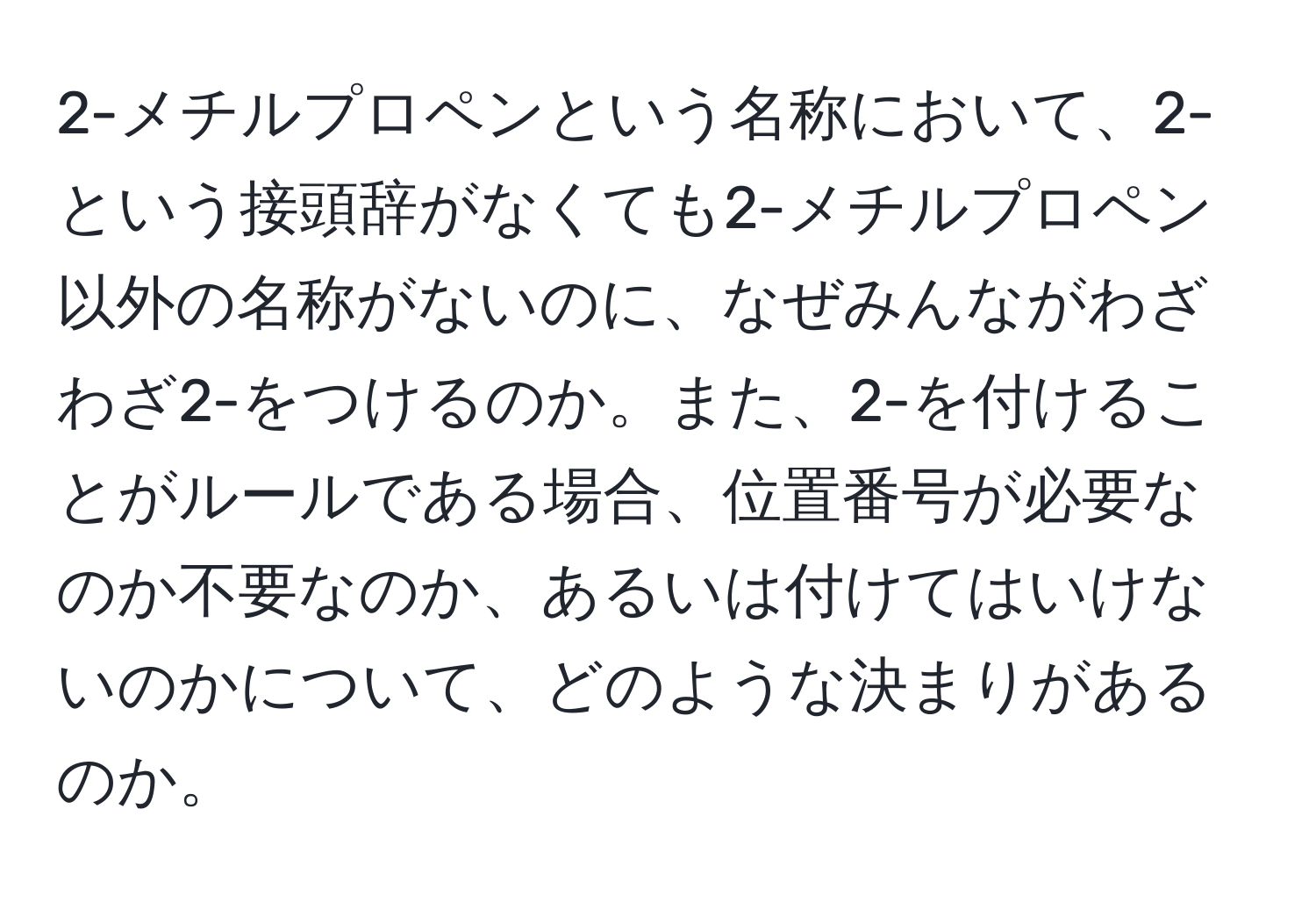 2-メチルプロペンという名称において、2-という接頭辞がなくても2-メチルプロペン以外の名称がないのに、なぜみんながわざわざ2-をつけるのか。また、2-を付けることがルールである場合、位置番号が必要なのか不要なのか、あるいは付けてはいけないのかについて、どのような決まりがあるのか。