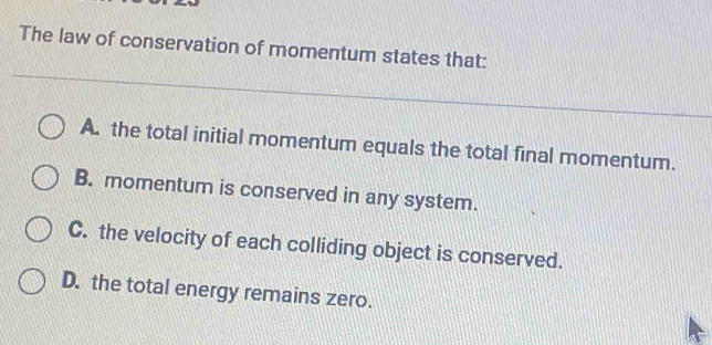 The law of conservation of momentum states that:
A. the total initial momentum equals the total final momentum.
B. momentum is conserved in any system.
C. the velocity of each colliding object is conserved.
D. the total energy remains zero.