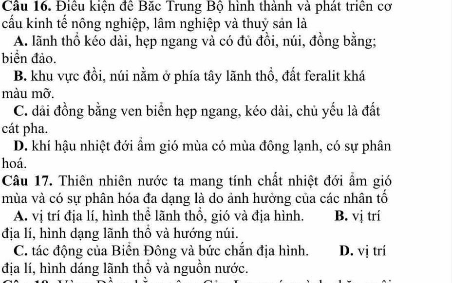 Cầu 16. Điêu kiện đê Băc Trung Bộ hình thành và phát triển cơ
cấu kinh tế nông nghiệp, lâm nghiệp và thuỷ sản là
A. lãnh thổ kéo dài, hẹp ngang và có đủ đồi, núi, đồng bằng;
biển đảo.
B. khu vực đồi, núi nằm ở phía tây lãnh thổ, đất feralit khá
màu mỡ.
C. dải đồng bằng ven biển hẹp ngang, kéo dài, chủ yếu là đất
cát pha.
D. khí hậu nhiệt đới ẩm gió mùa có mùa đông lạnh, có sự phân
hoá.
Câu 17. Thiên nhiên nước ta mang tính chất nhiệt đới ẩm gió
mùa và có sự phân hóa đa dạng là do ảnh hưởng của các nhân tố
A. vị trí địa lí, hình thể lãnh thổ, gió và địa hình. B. vị trí
địa lí, hình dạng lãnh thổ và hướng núi.
C. tác động của Biền Đông và bức chắn địa hình. D. vị trí
địa lí, hình dáng lãnh thổ và nguồn nước.