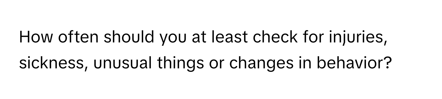 How often should you at least check for injuries, sickness, unusual things or changes in behavior?