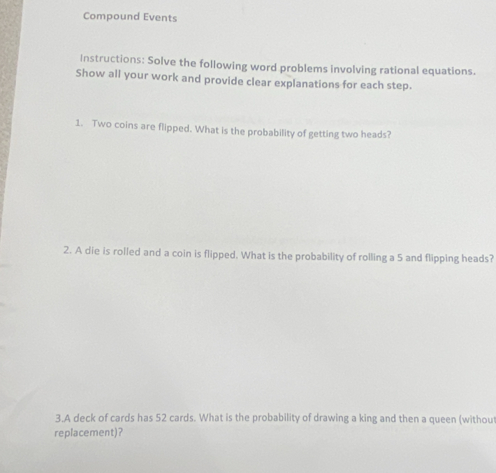 Compound Events 
Instructions: Solve the following word problems involving rational equations. 
Show all your work and provide clear explanations for each step. 
1. Two coins are flipped. What is the probability of getting two heads? 
2. A die is rolled and a coin is flipped. What is the probability of rolling a 5 and flipping heads? 
3.A deck of cards has 52 cards. What is the probability of drawing a king and then a queen (without 
replacement)？