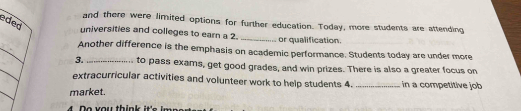 eded 
and there were limited options for further education. Today, more students are attending 
universities and colleges to earn a 2. _or qualification. 
Another difference is the emphasis on academic performance. Students today are under more 
3. _to pass exams, get good grades, and win prizes. There is also a greater focus on 
extracurricular activities and volunteer work to help students 4. _in a competitive job 
market. 
4 o v o u thi n