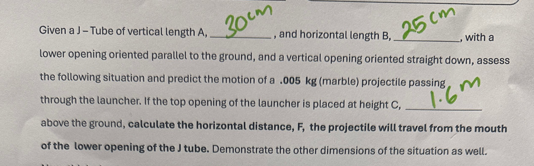 Given a J - Tube of vertical length A, _, and horizontal length B, _, with a 
lower opening oriented parallel to the ground, and a vertical opening oriented straight down, assess 
the following situation and predict the motion of a .005 kg (marble) projectile passing 
through the launcher. If the top opening of the launcher is placed at height C,_ 
above the ground, calculate the horizontal distance, F, the projectile will travel from the mouth 
of the lower opening of the J tube. Demonstrate the other dimensions of the situation as well.