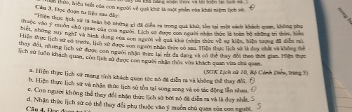 ih thức, hiểu biết của con người về quả khứ là một phản của khái niệm lịch sử.
Câu 3. Đọc đoạn tư liệu sau đây:
Hiện thực lịch sử là toàn bộ những gì đã diễn ra trong quá khử, tồn tại một cách khách quan, không phụ
hi pộc vào ý muồn chủ quan của con người. Lịch sử được con người nhân thức là toàn bộ những trì thức, hiệ
biệt, những suy nghĩ và hình dung của con người b_2d quá khử (nhận thức về sự kiện, hiện tượng đã diễn ra).
Hiện thực lịch sử có trước, lịch sử được con người nhân thức có sau. Hiện thực lịch sử là duy nhất và không thể
thay đổi, nhưng lịch sử được con người nhận thức lai rắt đa dang và có thể thay đổi theo thời gian. Hiện thực
lịch sử luôn khách quan, còn lịch sử được con người nhân thức vừa khách quan vừa chủ quan.
a. Hiện thực lịch sử mang tính khách quan tức nó đã diễn ra và không thể thay đổi. (SGK Lịch sử 10, Bộ Cánh Diểu, trung 5)
b. Hiện thực lịch sử và nhận thức lịch sử tồn tại song song và có tác động lần nhau
c. Con người không thể thay đổi nhận thức lịch sử bởi nó đã diễn ra và là duy nhất. S
d. Nhận thức lịch sử có thể thay đổi phụ thuộc vào ý muốn chủ quan của con người.
Câu 4. Đọc đ